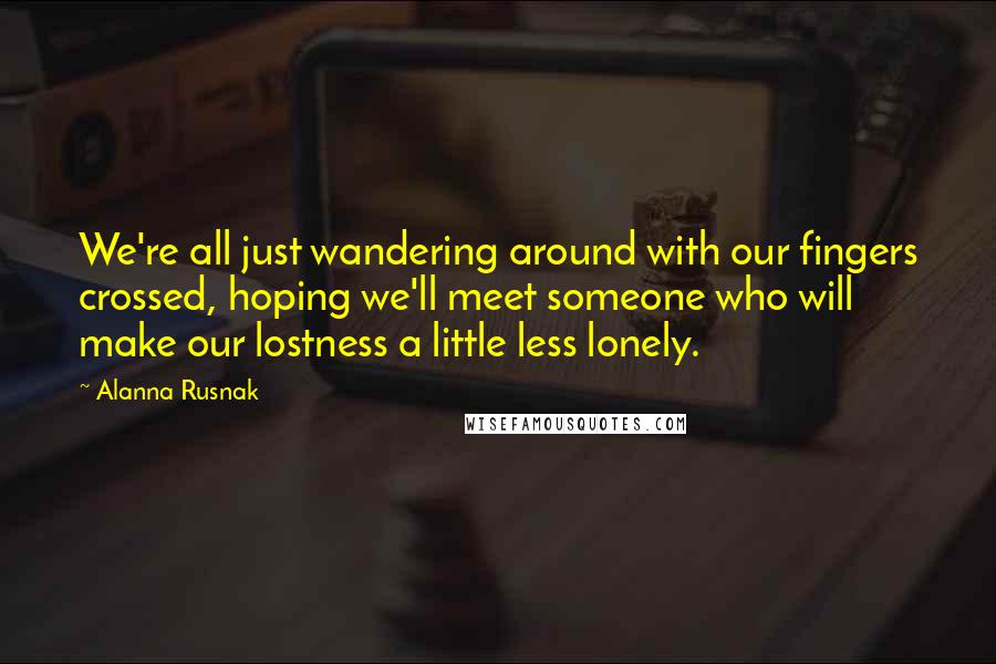 Alanna Rusnak Quotes: We're all just wandering around with our fingers crossed, hoping we'll meet someone who will make our lostness a little less lonely.