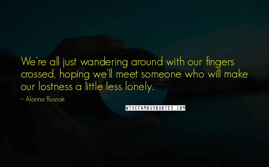 Alanna Rusnak Quotes: We're all just wandering around with our fingers crossed, hoping we'll meet someone who will make our lostness a little less lonely.