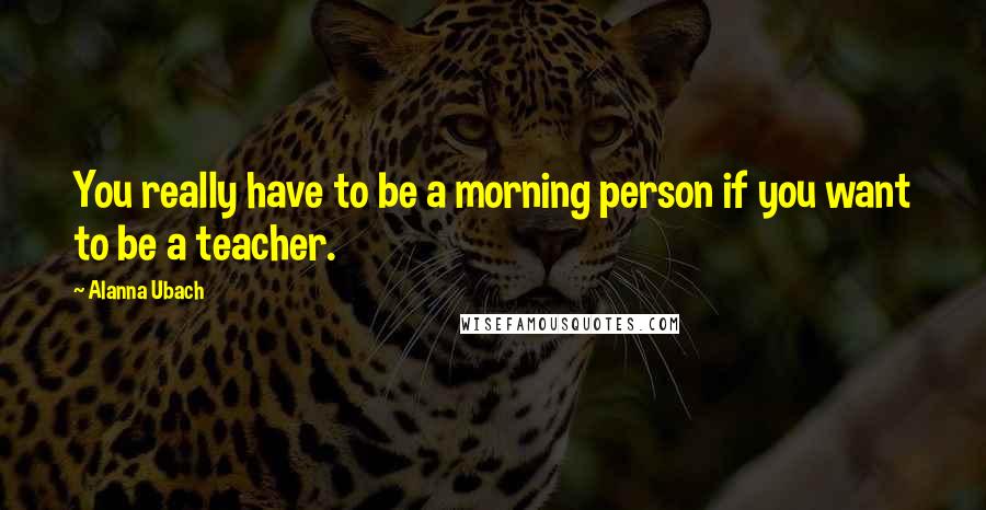 Alanna Ubach Quotes: You really have to be a morning person if you want to be a teacher.