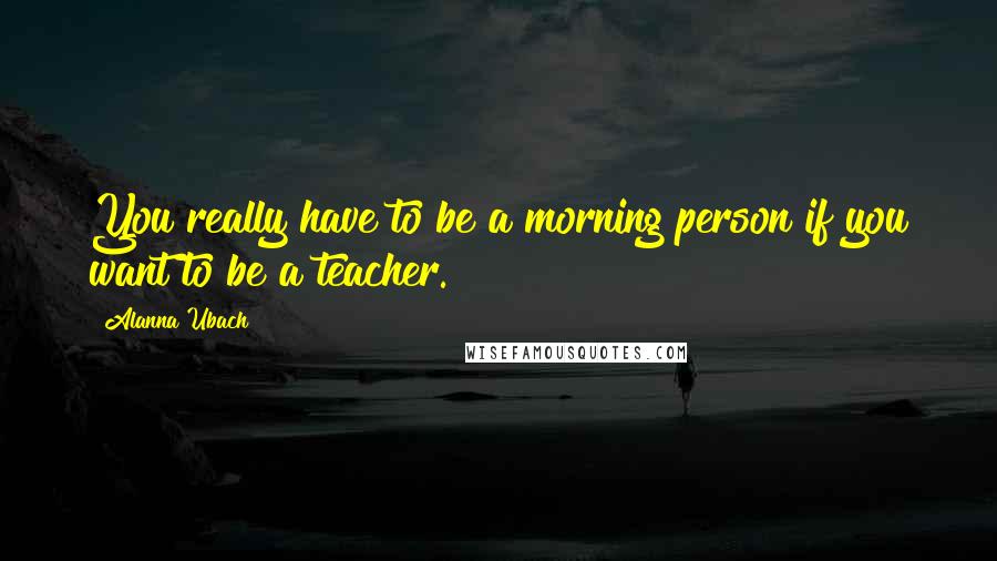 Alanna Ubach Quotes: You really have to be a morning person if you want to be a teacher.