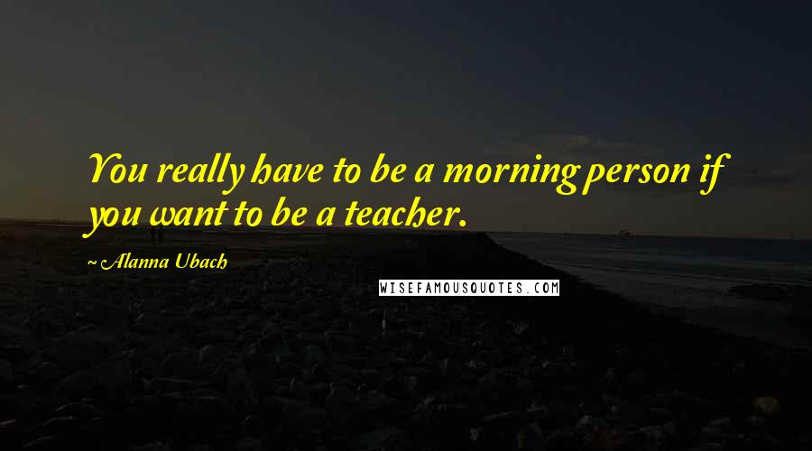 Alanna Ubach Quotes: You really have to be a morning person if you want to be a teacher.