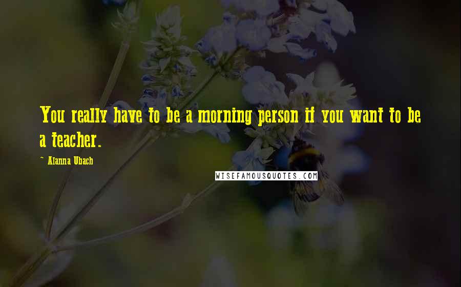 Alanna Ubach Quotes: You really have to be a morning person if you want to be a teacher.