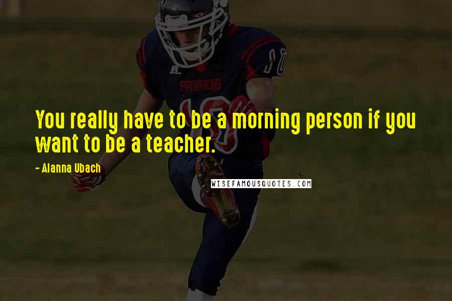 Alanna Ubach Quotes: You really have to be a morning person if you want to be a teacher.