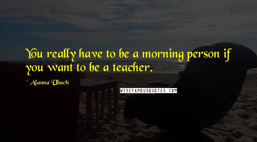 Alanna Ubach Quotes: You really have to be a morning person if you want to be a teacher.