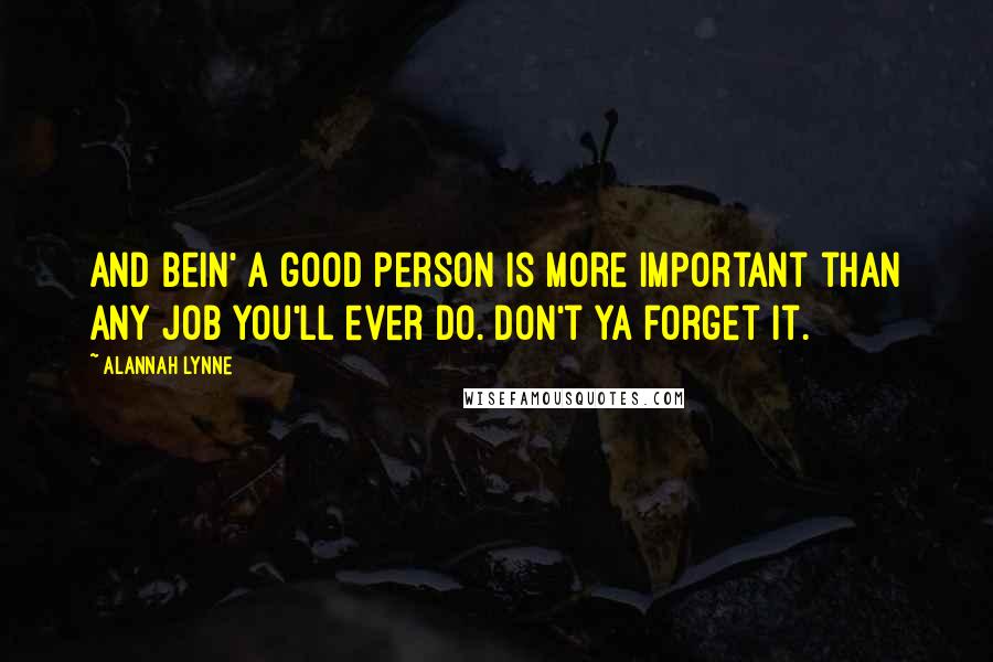 Alannah Lynne Quotes: And bein' a good person is more important than any job you'll ever do. Don't ya forget it.
