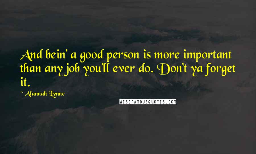 Alannah Lynne Quotes: And bein' a good person is more important than any job you'll ever do. Don't ya forget it.