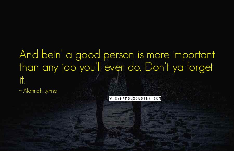 Alannah Lynne Quotes: And bein' a good person is more important than any job you'll ever do. Don't ya forget it.