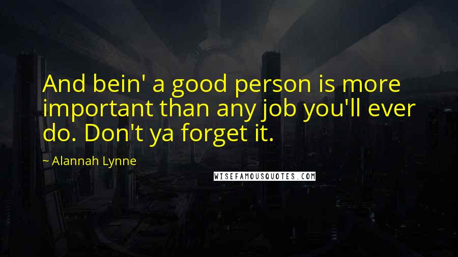 Alannah Lynne Quotes: And bein' a good person is more important than any job you'll ever do. Don't ya forget it.