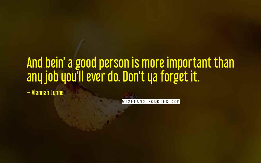 Alannah Lynne Quotes: And bein' a good person is more important than any job you'll ever do. Don't ya forget it.