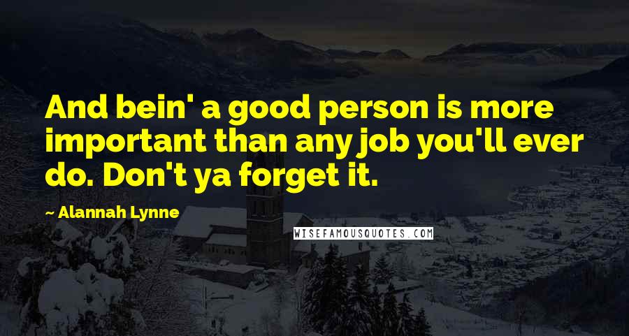 Alannah Lynne Quotes: And bein' a good person is more important than any job you'll ever do. Don't ya forget it.