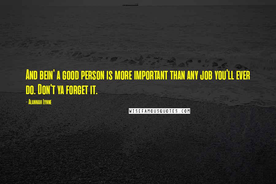 Alannah Lynne Quotes: And bein' a good person is more important than any job you'll ever do. Don't ya forget it.