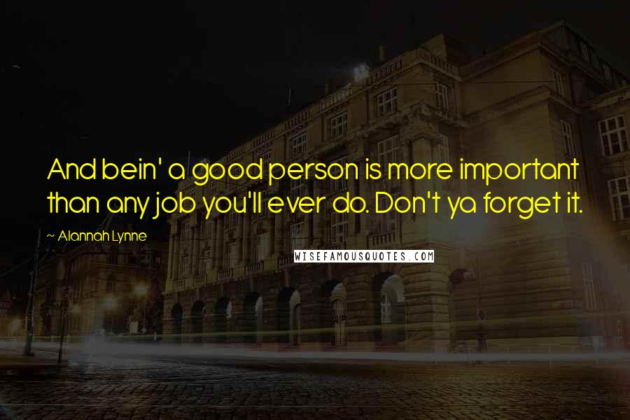 Alannah Lynne Quotes: And bein' a good person is more important than any job you'll ever do. Don't ya forget it.