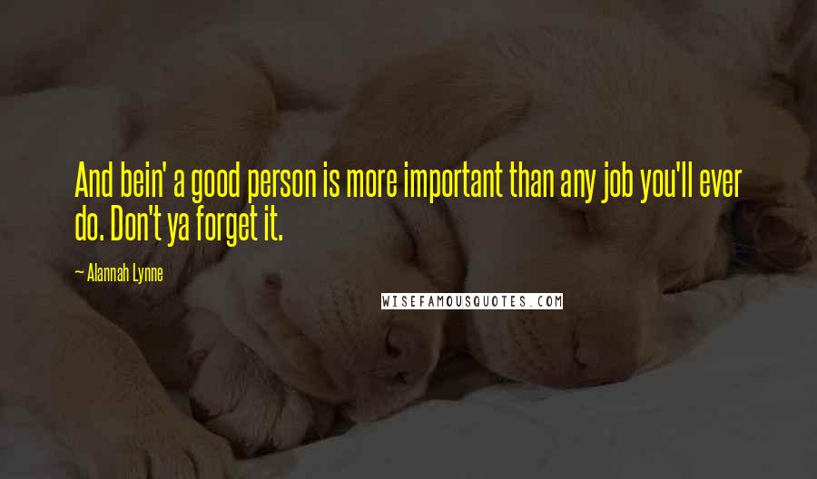 Alannah Lynne Quotes: And bein' a good person is more important than any job you'll ever do. Don't ya forget it.