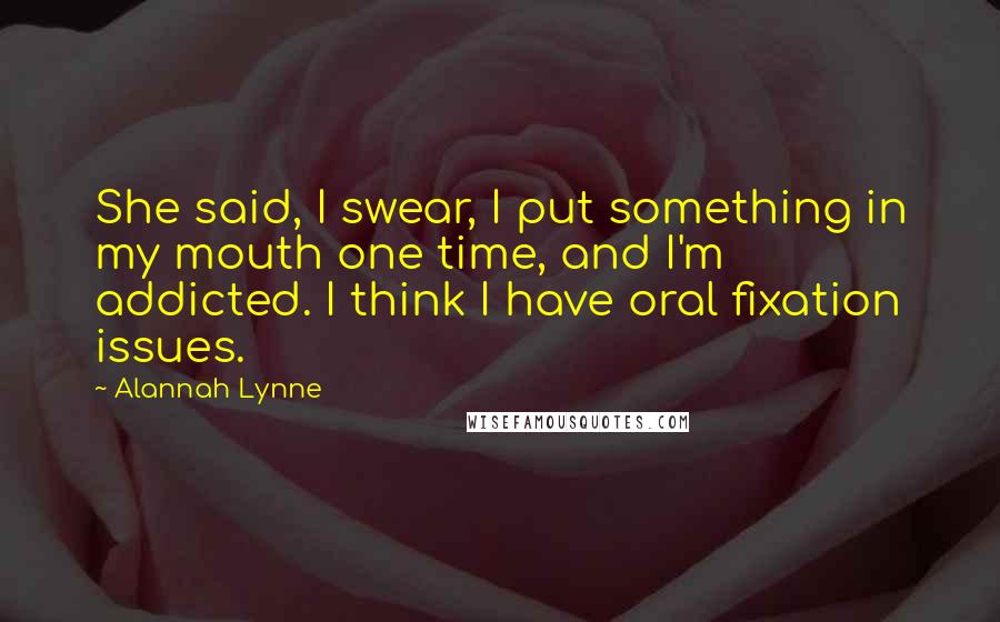 Alannah Lynne Quotes: She said, I swear, I put something in my mouth one time, and I'm addicted. I think I have oral fixation issues.