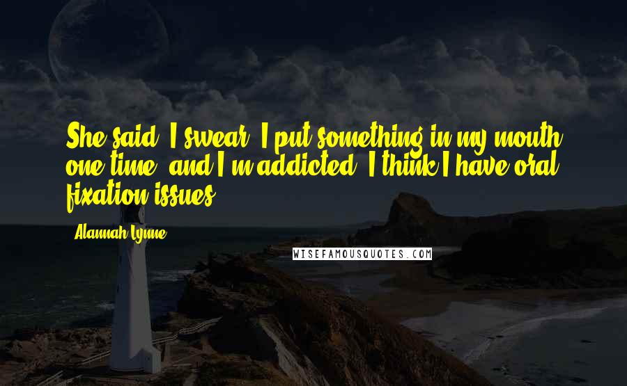 Alannah Lynne Quotes: She said, I swear, I put something in my mouth one time, and I'm addicted. I think I have oral fixation issues.