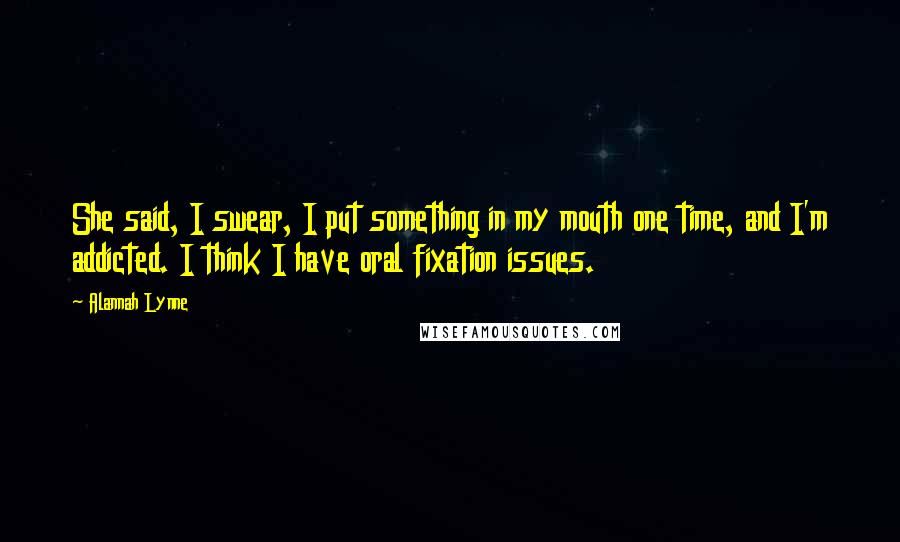 Alannah Lynne Quotes: She said, I swear, I put something in my mouth one time, and I'm addicted. I think I have oral fixation issues.