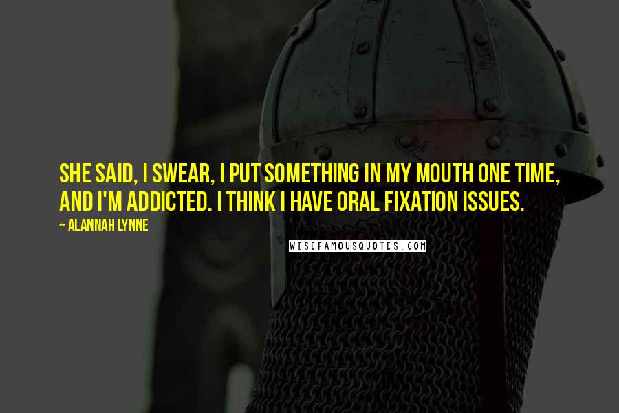 Alannah Lynne Quotes: She said, I swear, I put something in my mouth one time, and I'm addicted. I think I have oral fixation issues.