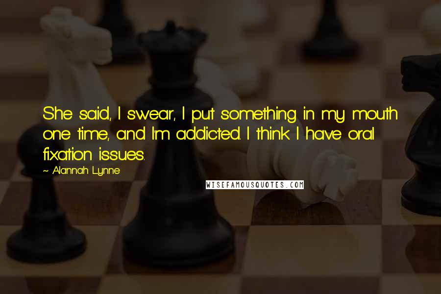Alannah Lynne Quotes: She said, I swear, I put something in my mouth one time, and I'm addicted. I think I have oral fixation issues.