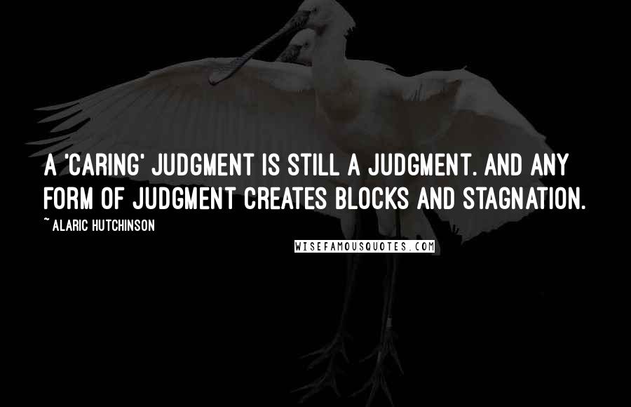 Alaric Hutchinson Quotes: A 'caring' judgment is still a judgment. And any form of judgment creates blocks and stagnation.