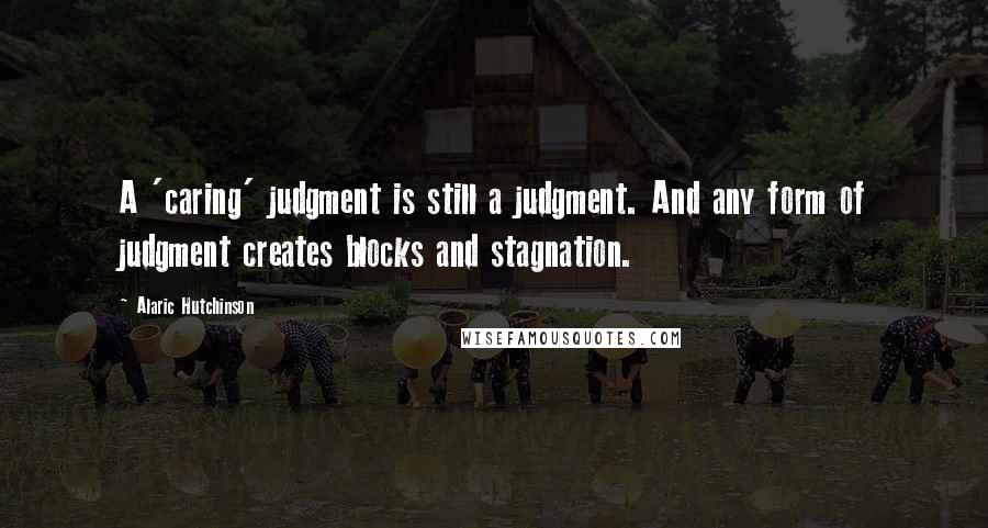 Alaric Hutchinson Quotes: A 'caring' judgment is still a judgment. And any form of judgment creates blocks and stagnation.