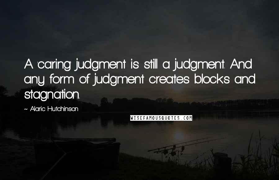 Alaric Hutchinson Quotes: A 'caring' judgment is still a judgment. And any form of judgment creates blocks and stagnation.