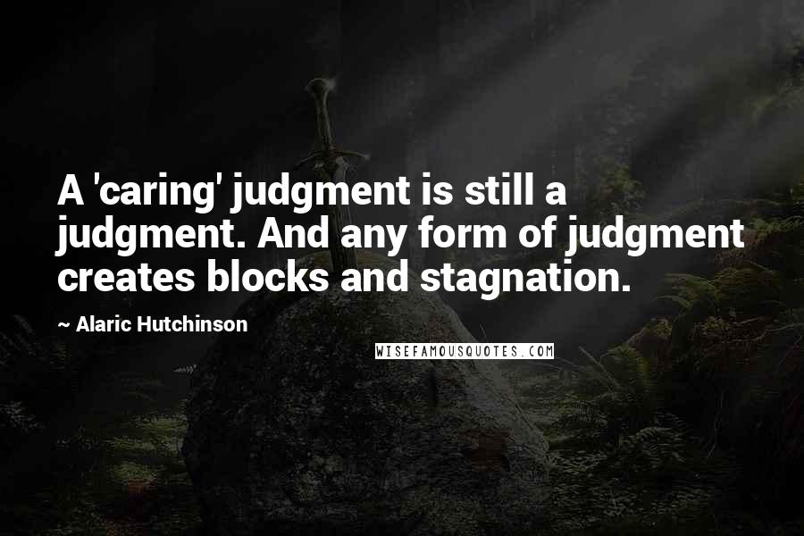Alaric Hutchinson Quotes: A 'caring' judgment is still a judgment. And any form of judgment creates blocks and stagnation.