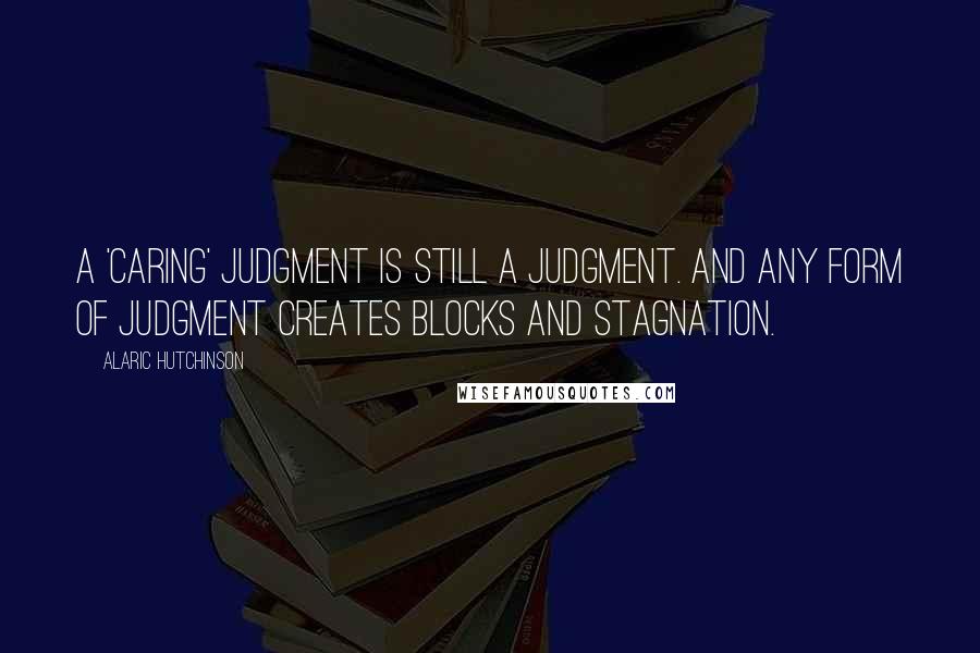 Alaric Hutchinson Quotes: A 'caring' judgment is still a judgment. And any form of judgment creates blocks and stagnation.