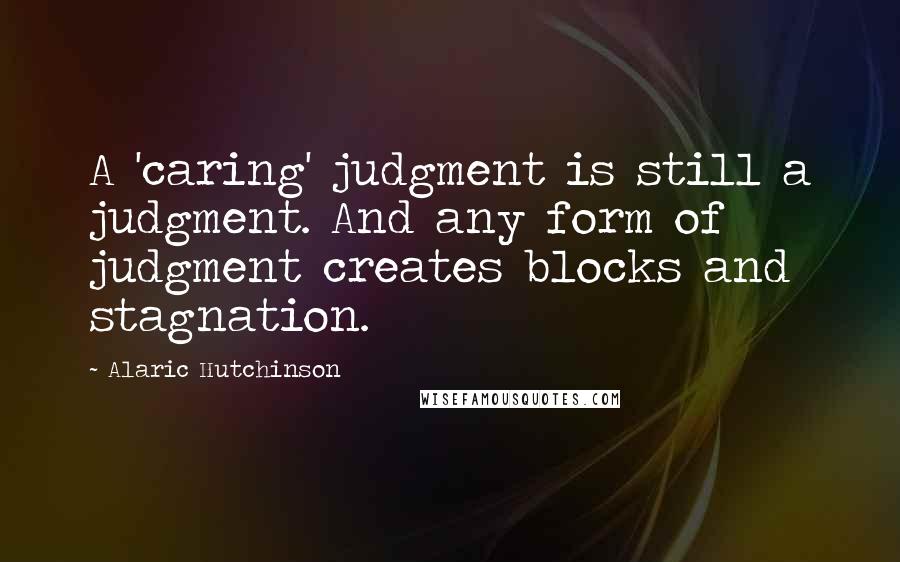 Alaric Hutchinson Quotes: A 'caring' judgment is still a judgment. And any form of judgment creates blocks and stagnation.