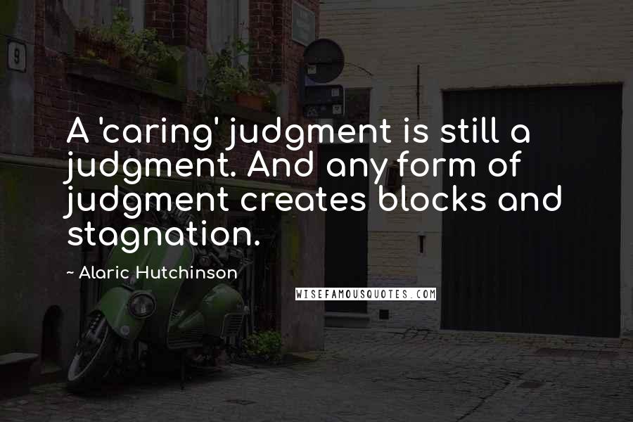Alaric Hutchinson Quotes: A 'caring' judgment is still a judgment. And any form of judgment creates blocks and stagnation.
