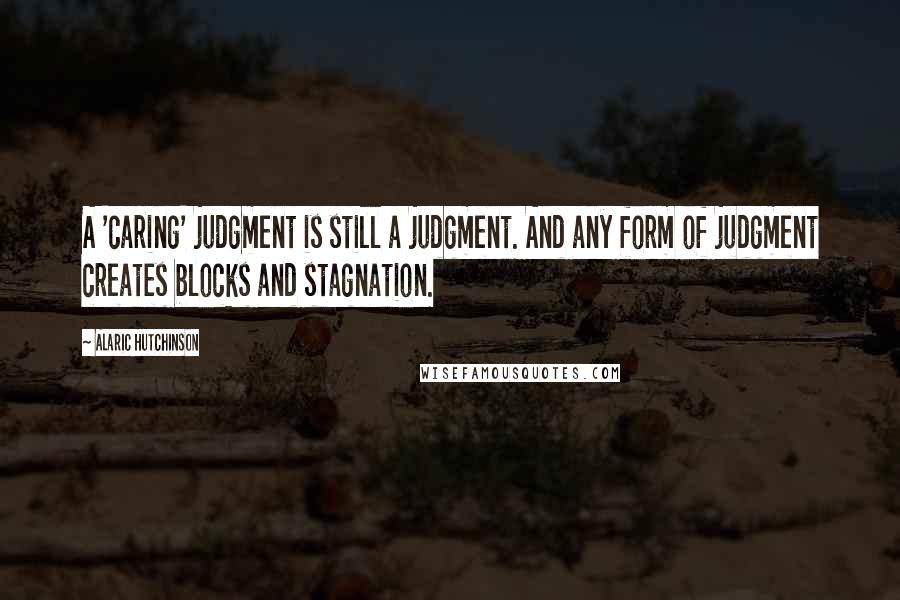 Alaric Hutchinson Quotes: A 'caring' judgment is still a judgment. And any form of judgment creates blocks and stagnation.