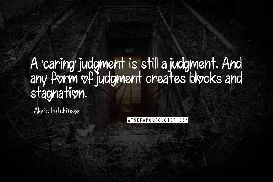 Alaric Hutchinson Quotes: A 'caring' judgment is still a judgment. And any form of judgment creates blocks and stagnation.