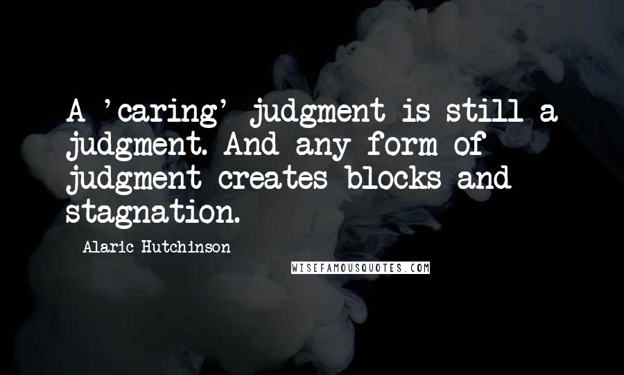 Alaric Hutchinson Quotes: A 'caring' judgment is still a judgment. And any form of judgment creates blocks and stagnation.