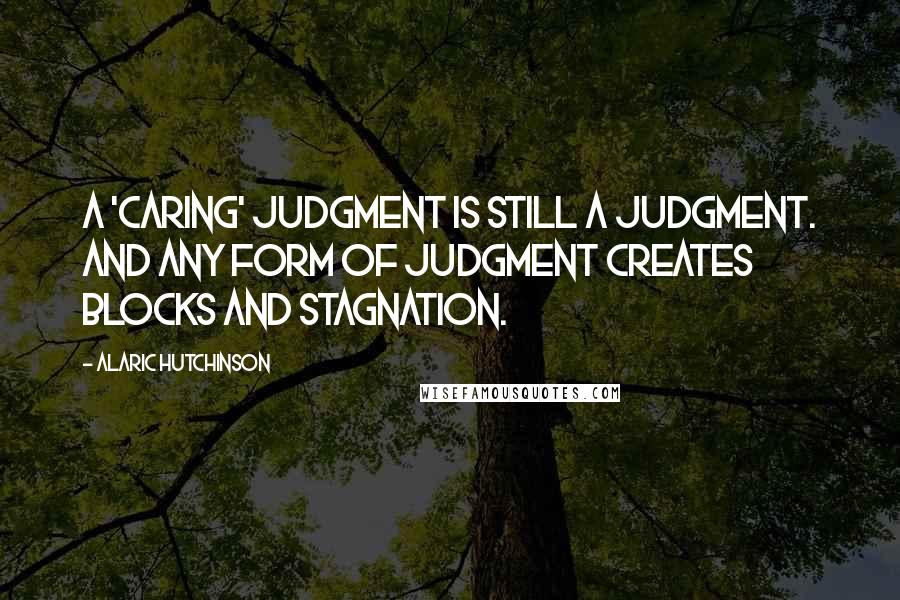 Alaric Hutchinson Quotes: A 'caring' judgment is still a judgment. And any form of judgment creates blocks and stagnation.
