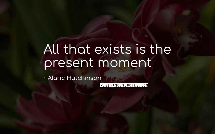 Alaric Hutchinson Quotes: All that exists is the present moment