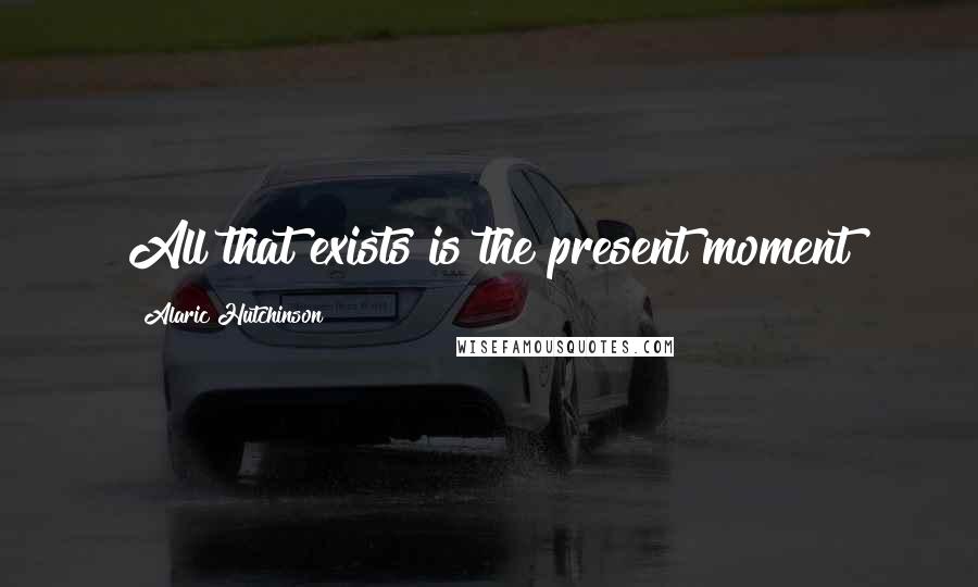 Alaric Hutchinson Quotes: All that exists is the present moment