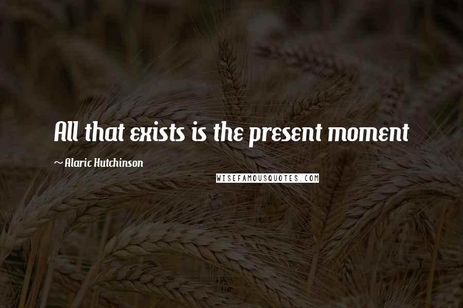 Alaric Hutchinson Quotes: All that exists is the present moment