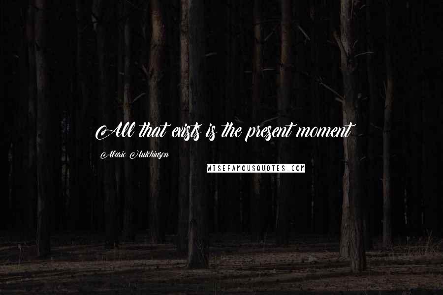 Alaric Hutchinson Quotes: All that exists is the present moment