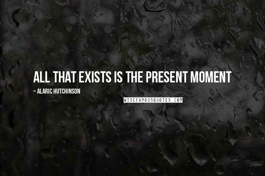 Alaric Hutchinson Quotes: All that exists is the present moment