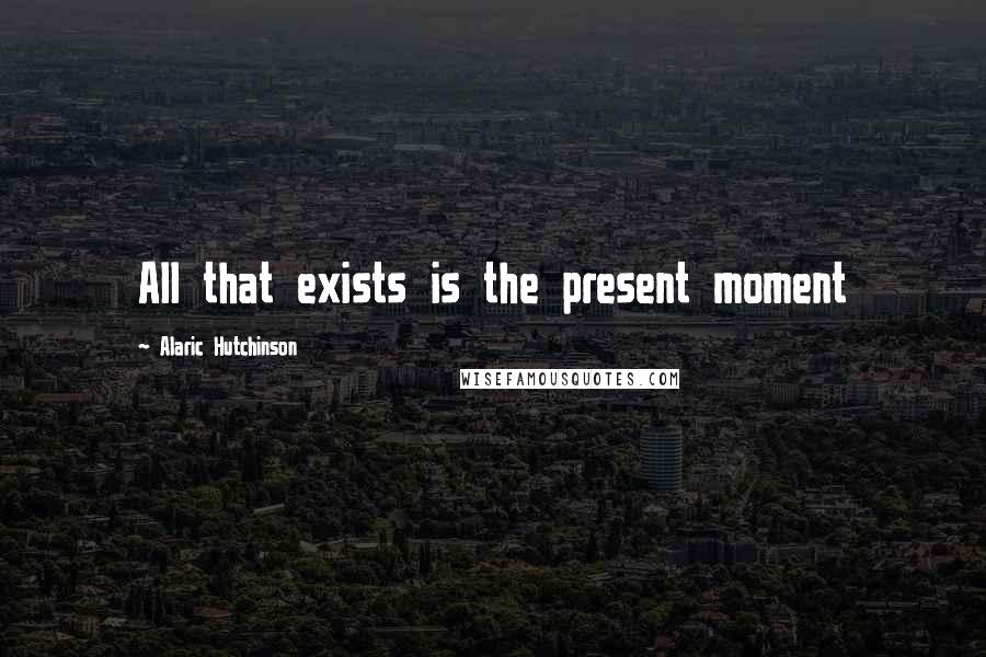 Alaric Hutchinson Quotes: All that exists is the present moment