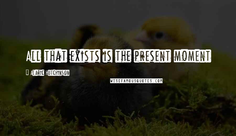 Alaric Hutchinson Quotes: All that exists is the present moment