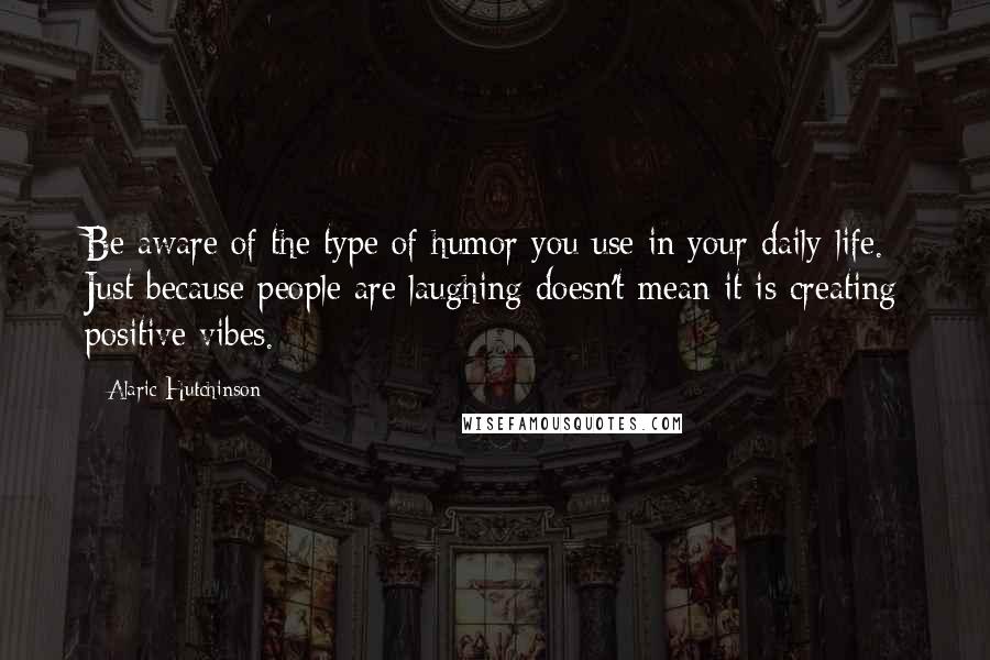 Alaric Hutchinson Quotes: Be aware of the type of humor you use in your daily life. Just because people are laughing doesn't mean it is creating positive vibes.