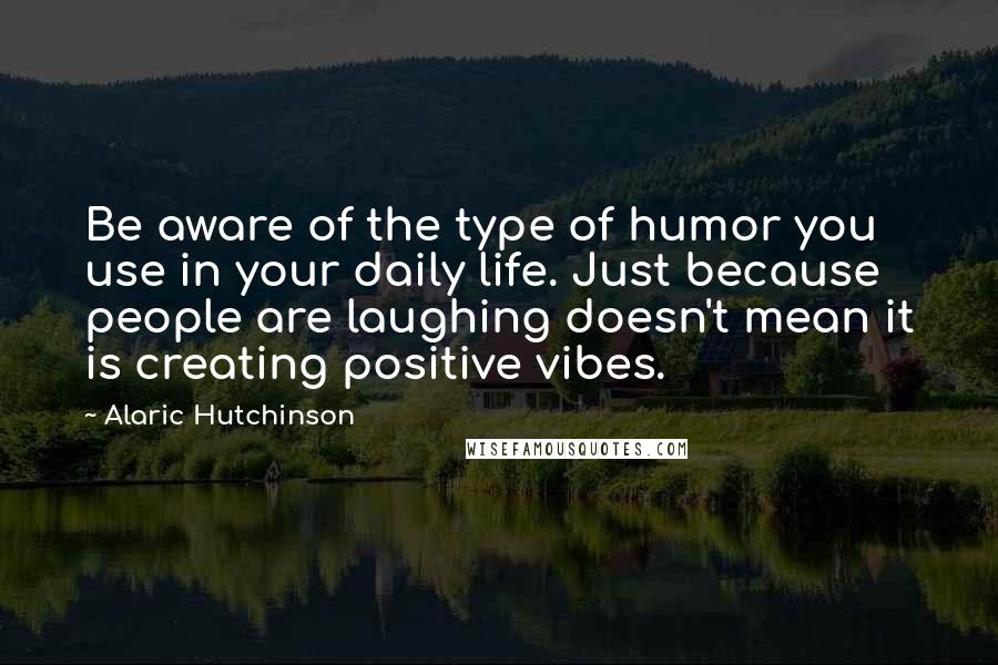 Alaric Hutchinson Quotes: Be aware of the type of humor you use in your daily life. Just because people are laughing doesn't mean it is creating positive vibes.