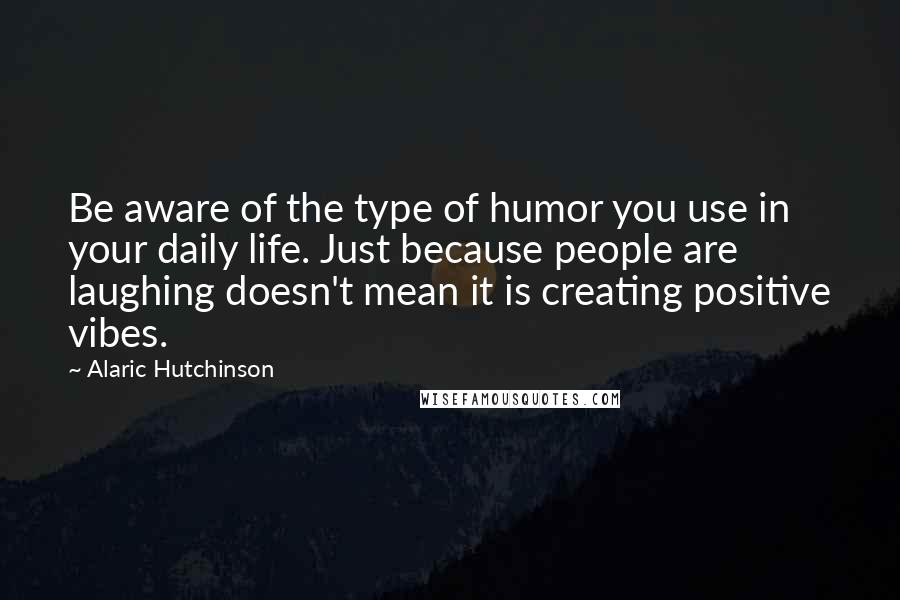 Alaric Hutchinson Quotes: Be aware of the type of humor you use in your daily life. Just because people are laughing doesn't mean it is creating positive vibes.