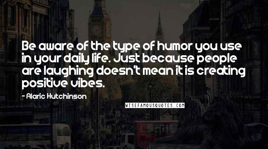 Alaric Hutchinson Quotes: Be aware of the type of humor you use in your daily life. Just because people are laughing doesn't mean it is creating positive vibes.