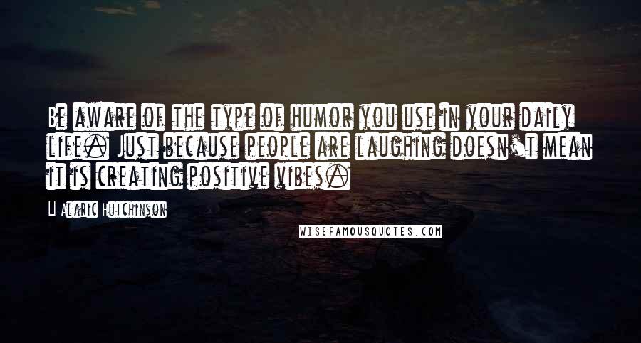 Alaric Hutchinson Quotes: Be aware of the type of humor you use in your daily life. Just because people are laughing doesn't mean it is creating positive vibes.