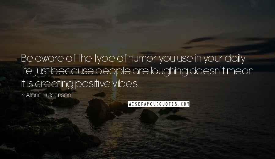 Alaric Hutchinson Quotes: Be aware of the type of humor you use in your daily life. Just because people are laughing doesn't mean it is creating positive vibes.