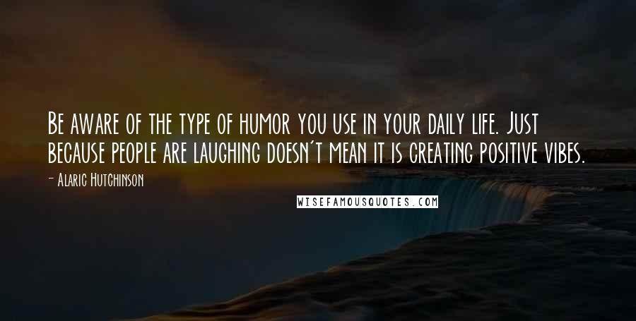 Alaric Hutchinson Quotes: Be aware of the type of humor you use in your daily life. Just because people are laughing doesn't mean it is creating positive vibes.