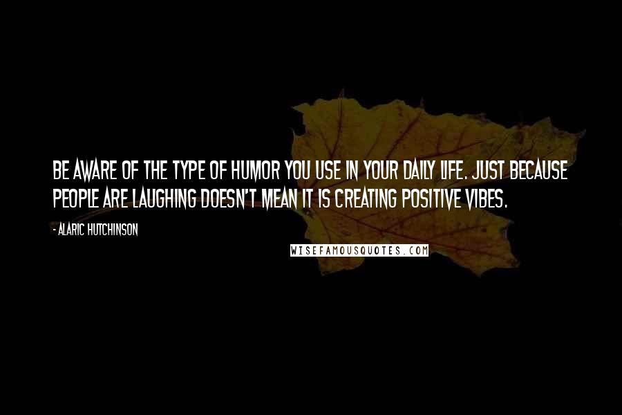 Alaric Hutchinson Quotes: Be aware of the type of humor you use in your daily life. Just because people are laughing doesn't mean it is creating positive vibes.