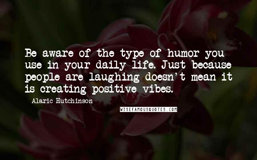 Alaric Hutchinson Quotes: Be aware of the type of humor you use in your daily life. Just because people are laughing doesn't mean it is creating positive vibes.