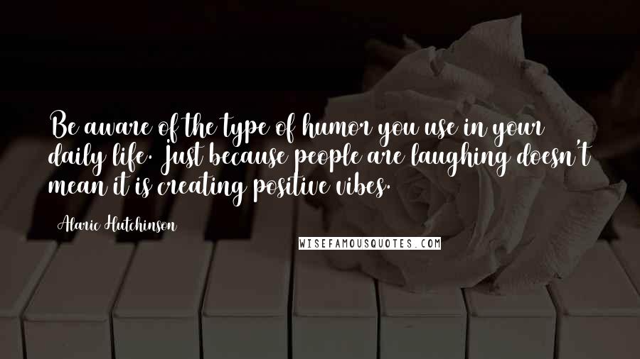 Alaric Hutchinson Quotes: Be aware of the type of humor you use in your daily life. Just because people are laughing doesn't mean it is creating positive vibes.
